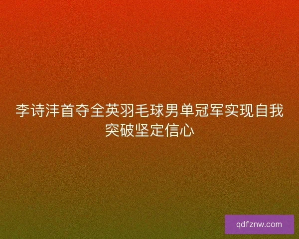 李诗沣首夺全英羽毛球男单冠军实现自我突破坚定信心 李诗沣首夺全英羽毛球男单冠军实现自我突破坚定信心