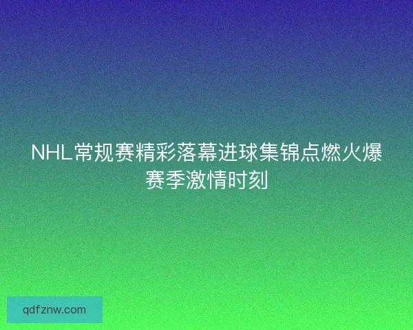 NHL常规赛精彩落幕进球集锦点燃火爆赛季激情时刻