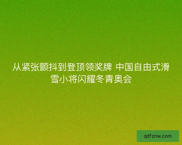 从紧张颤抖到登顶领奖牌 中国自由式滑雪小将闪耀冬青奥会