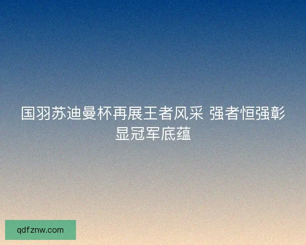 国羽苏迪曼杯再展王者风采 强者恒强彰显冠军底蕴 国羽苏迪曼杯再展王者风采 强者恒强彰显冠军底蕴