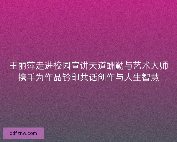 王丽萍走进校园宣讲天道酬勤与艺术大师携手为作品钤印共话创作与人生智慧