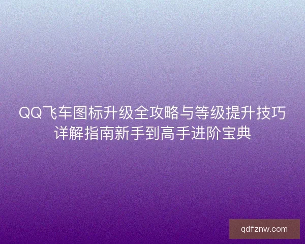 QQ飞车图标升级全攻略与等级提升技巧详解指南新手到高手进阶宝典