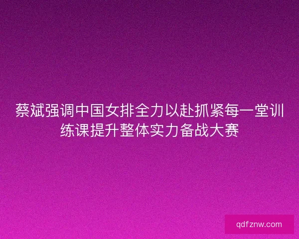 蔡斌强调中国女排全力以赴抓紧每一堂训练课提升整体实力备战大赛