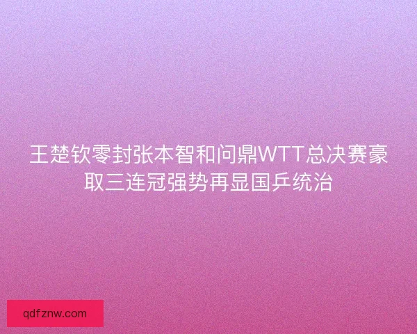 王楚钦零封张本智和问鼎WTT总决赛豪取三连冠强势再显国乒统治 王楚钦零封张本智和问鼎WTT总决赛豪取三连冠强势再显国乒统治