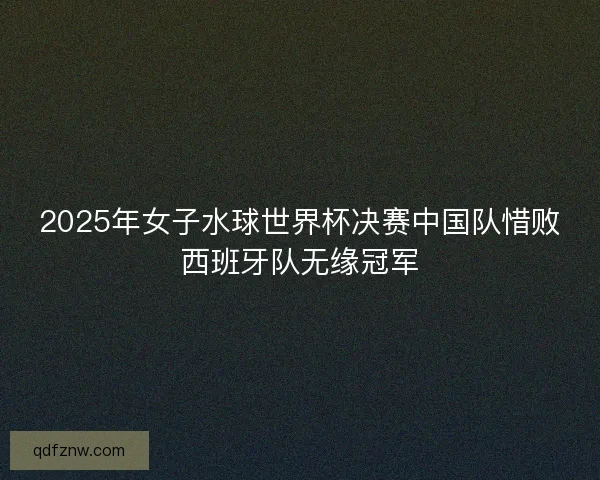 2025年女子水球世界杯决赛中国队惜败西班牙队无缘冠军 2025年女子水球世界杯决赛中国队惜败西班牙队无缘冠军