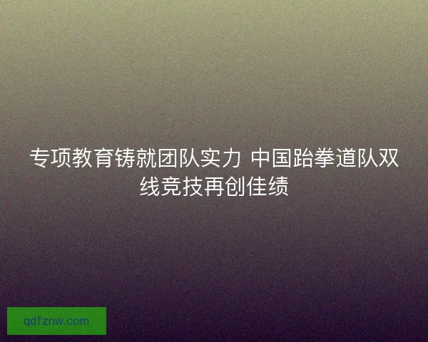专项教育铸就团队实力 中国跆拳道队双线竞技再创佳绩 专项教育铸就团队实力 中国跆拳道队双线竞技再创佳绩