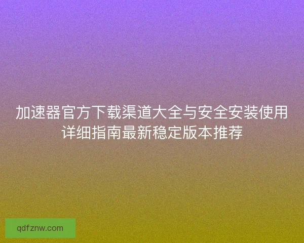 加速器官方下载渠道大全与安全安装使用详细指南最新稳定版本推荐