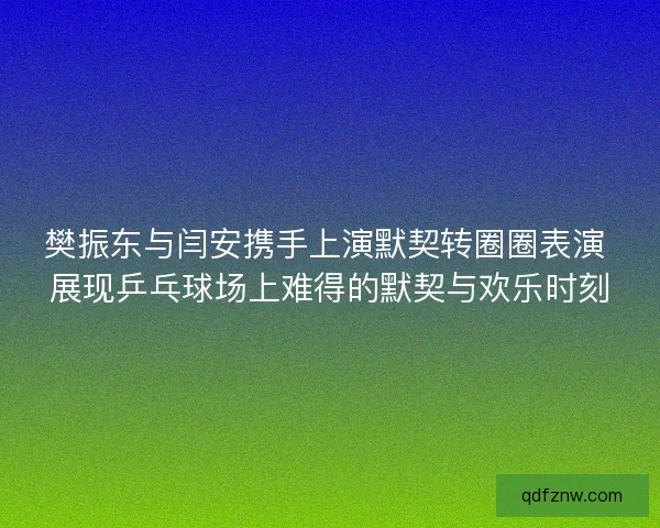 樊振东与闫安携手上演默契转圈圈表演 展现乒乓球场上难得的默契与欢乐时刻