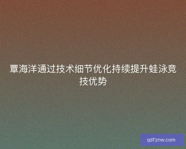 覃海洋通过技术细节优化持续提升蛙泳竞技优势