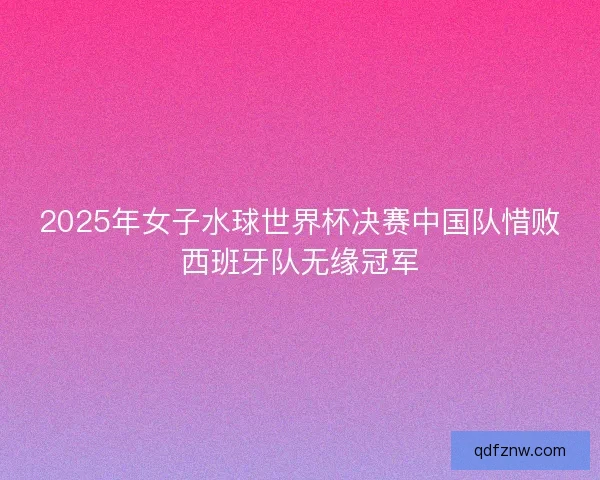 2025年女子水球世界杯决赛中国队惜败西班牙队无缘冠军 2025年女子水球世界杯决赛中国队惜败西班牙队无缘冠军