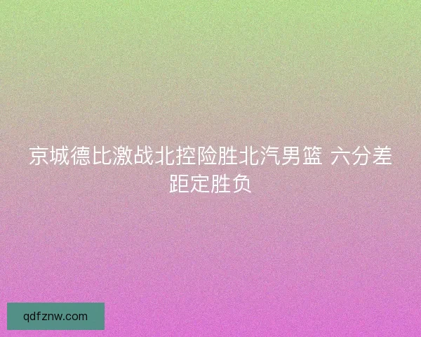 京城德比激战北控险胜北汽男篮 六分差距定胜负 京城德比激战北控险胜北汽男篮 六分差距定胜负