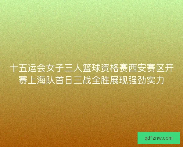 十五运会女子三人篮球资格赛西安赛区开赛上海队首日三战全胜展现强劲实力