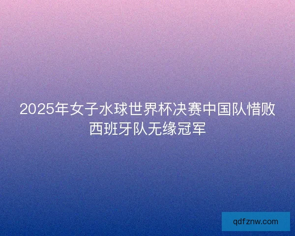 2025年女子水球世界杯决赛中国队惜败西班牙队无缘冠军