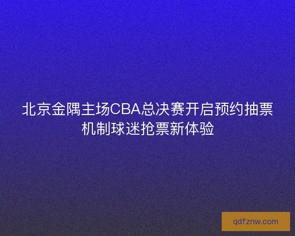 北京金隅主场CBA总决赛开启预约抽票机制球迷抢票新体验
