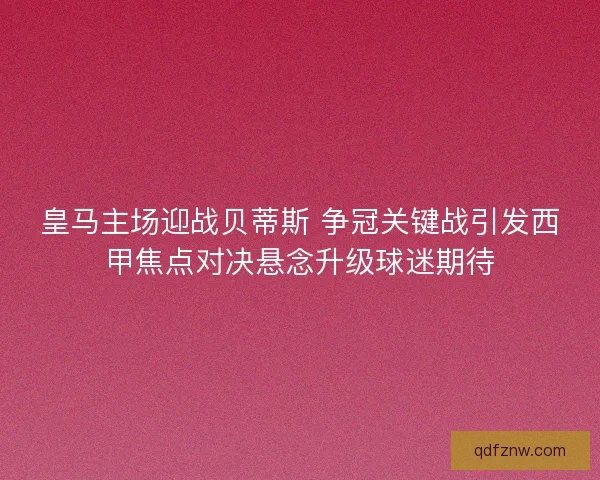 皇马主场迎战贝蒂斯 争冠关键战引发西甲焦点对决悬念升级球迷期待