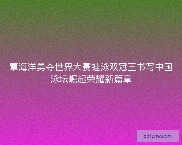 覃海洋勇夺世界大赛蛙泳双冠王书写中国泳坛崛起荣耀新篇章