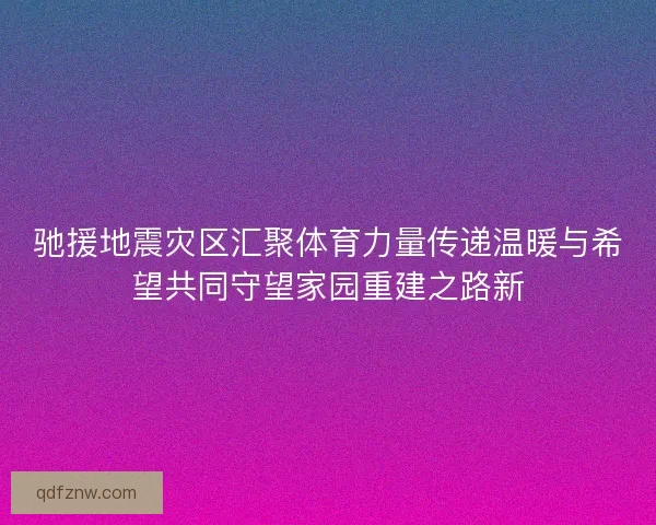 驰援地震灾区汇聚体育力量传递温暖与希望共同守望家园重建之路新