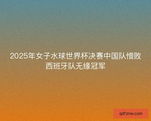 2025年女子水球世界杯决赛中国队惜败西班牙队无缘冠军