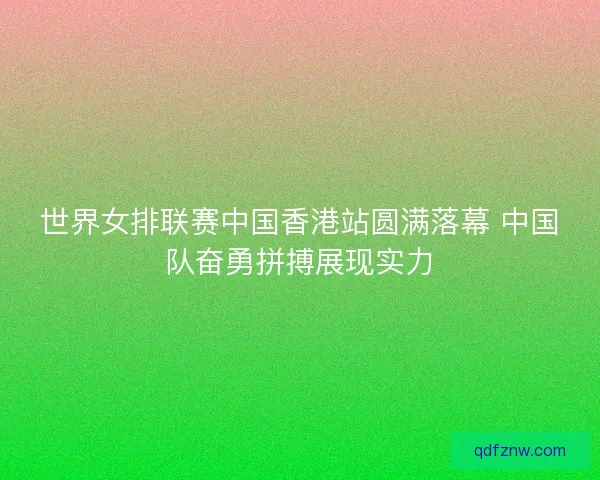 世界女排联赛中国香港站圆满落幕 中国队奋勇拼搏展现实力