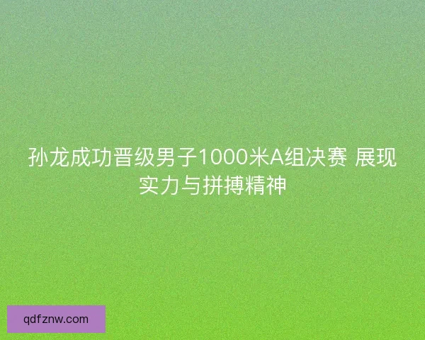 孙龙成功晋级男子1000米A组决赛 展现实力与拼搏精神