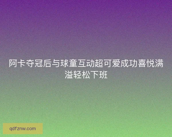 阿卡夺冠后与球童互动超可爱成功喜悦满溢轻松下班 阿卡夺冠后与球童互动超可爱成功喜悦满溢轻松下班