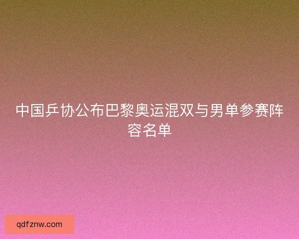 中国乒协公布巴黎奥运混双与男单参赛阵容名单 中国乒协公布巴黎奥运混双与男单参赛阵容名单