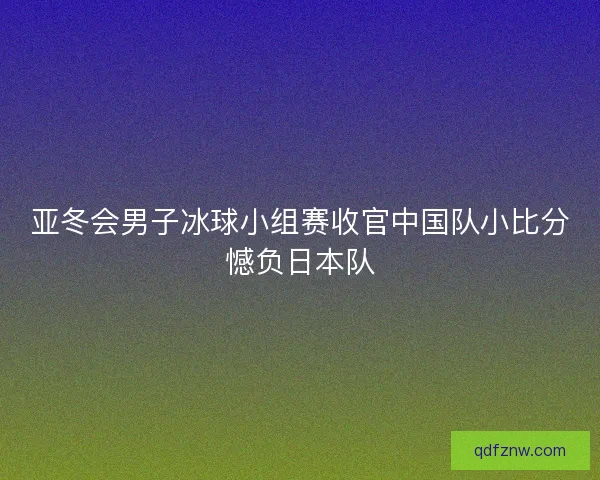 亚冬会男子冰球小组赛收官中国队小比分憾负日本队 亚冬会男子冰球小组赛收官中国队小比分憾负日本队