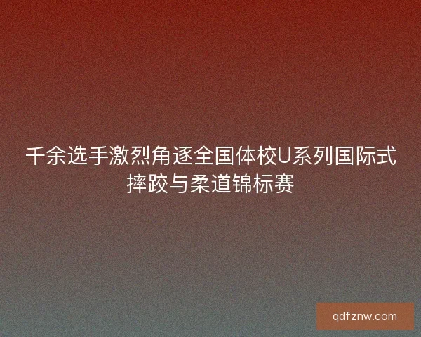 千余选手激烈角逐全国体校U系列国际式摔跤与柔道锦标赛 千余选手激烈角逐全国体校U系列国际式摔跤与柔道锦标赛